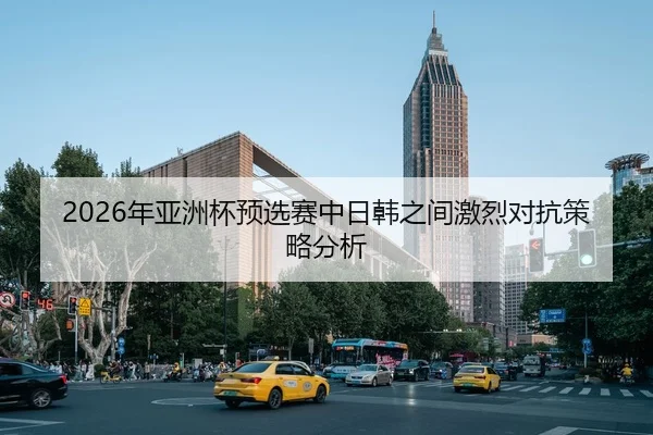 2026年亚洲杯预选赛中日韩之间激烈对抗策略分析