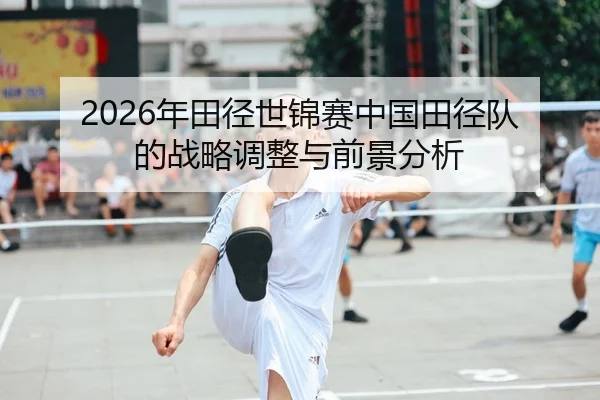 2026年田径世锦赛中国田径队的战略调整与前景分析